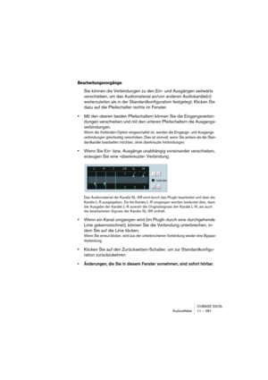 Page 281CUBASE SX/SL
Audioeffekte 11 – 281
Bearbeitungsvorgänge
Sie können die Verbindungen zu den Ein- und Ausgängen seitwärts 
verschieben, um das Audiomaterial an/von anderen Audiokanäle(n) 
weiterzuleiten als in der Standardkonfiguration festgelegt. Klicken Sie 
dazu auf die Pfeilschalter rechts im Fenster.
•Mit den oberen beiden Pfeilschaltern können Sie die Eingangsverbin-
dungen verschieben und mit den unteren Pfeilschaltern die Ausgangs-
verbindungen.
Wenn die Verbinden-Option eingeschaltet ist, werden...