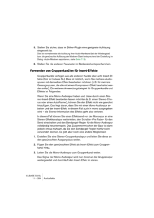 Page 284CUBASE SX/SL
11 – 284 Audioeffekte
5.Stellen Sie sicher, dass im Dither-PlugIn eine geeignete Auflösung 
eingestellt ist.
Dies ist normalerweise die Auflösung Ihrer Audio-Hardware (bei der Wiedergabe) 
bzw. die gewünschte Auflösung der Mixdown-Datei (entsprechend der Einstellung im 
Dialog »Audio-Mixdown exportieren«, siehe Seite 713).
6.Stellen Sie die anderen Parameter im Bedienfeld entsprechend ein.
Verwenden von Gruppenkanälen für Insert-Effekte
Gruppenkanäle verfügen wie alle anderen Kanäle über...