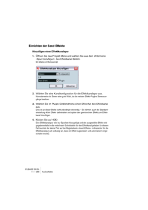 Page 288CUBASE SX/SL
11 – 288 Audioeffekte
Einrichten der Send-Effekte
Hinzufügen einer Effektkanalspur
1.Öffnen Sie das Projekt-Menü und wählen Sie aus dem Untermenü 
»Spur hinzufügen« den Effektkanal-Befehl.
Ein Dialog wird angezeigt.
2.Wählen Sie eine Kanalkonfiguration für die Effektkanalspur aus.
Normalerweise ist Stereo eine gute Wahl, da die meisten Effekt-PlugIns Stereoaus-
gänge besitzen.
3.Wählen Sie im PlugIn-Einblendmenü einen Effekt für den Effektkanal 
aus.
Dies ist an dieser Stelle nicht unbedingt...