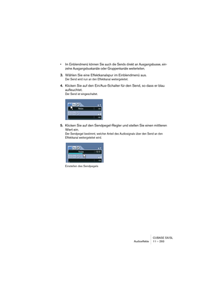 Page 293CUBASE SX/SL
Audioeffekte 11 – 293
• Im Einblendmenü können Sie auch die Sends direkt an Ausgangsbusse, ein-
zelne Ausgangsbuskanäle oder Gruppenkanäle weiterleiten.
3.Wählen Sie eine Effektkanalspur im Einblendmenü aus.
Der Send wird nun an den Effektkanal weitergeleitet.
4.Klicken Sie auf den Ein/Aus-Schalter für den Send, so dass er blau 
aufleuchtet.
Der Send ist eingeschaltet.
5.Klicken Sie auf den Sendpegel-Regler und stellen Sie einen mittleren 
Wert ein.
Der Sendpegel bestimmt, welcher Anteil des...