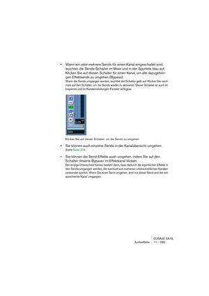 Page 295CUBASE SX/SL
Audioeffekte 11 – 295
•Wenn ein oder mehrere Sends für einen Kanal eingeschaltet sind, 
leuchten die Sends-Schalter im Mixer und in der Spurliste blau auf. 
Klicken Sie auf diesen Schalter für einen Kanal, um alle dazugehöri-
gen Effektsends zu umgehen (Bypass).
Wenn die Sends umgangen werden, leuchtet der Schalter gelb auf. Klicken Sie noch-
mals auf den Schalter, um die Sends wieder zu aktivieren. Dieser Schalter ist auch im 
Inspector und im Kanaleinstellungen-Fenster verfügbar.
Klicken...