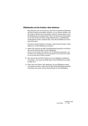 Page 299CUBASE SX/SL
Audioeffekte 11 – 299
Effektkanäle und die Funktion »Solo ablehnen«
Beim Mischen kann es vorkommen, dass Sie für spezielle Audiokanäle 
die Solo-Funktion einschalten möchten, um nur diese anzuhören und 
alle anderen Kanäle stummzuschalten. Dadurch werden jedoch auch 
alle Effektkanäle stummgeschaltet. Wenn die Sends der Audiokanäle, 
für die Sie die Solo-Funktion eingeschaltet haben, an Effektkanäle 
weitergeleitet werden, bedeutet dies, dass Sie die Effekte für die Ka-
näle nicht hören.
Sie...