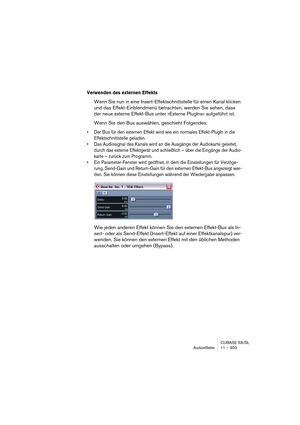 Page 303CUBASE SX/SL
Audioeffekte 11 – 303
Verwenden des externen Effekts
Wenn Sie nun in eine Insert-Effektschnittstelle für einen Kanal klicken 
und das Effekt-Einblendmenü betrachten, werden Sie sehen, dass 
der neue externe Effekt-Bus unter »Externe PlugIns« aufgeführt ist.
Wenn Sie den Bus auswählen, geschieht Folgendes:
• Der Bus für den externen Effekt wird wie ein normales Effekt-PlugIn in die 
Effektschnittstelle geladen.
• Das Audiosignal des Kanals wird an die Ausgänge der Audiokarte geleitet, 
durch...