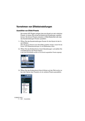 Page 304CUBASE SX/SL
11 – 304 Audioeffekte
Vornehmen von Effekteinstellungen
Auswählen von Effekt-Presets
Die meisten VST-PlugIns verfügen über eine Anzahl von sehr nützlichen 
Presets, mit denen Sie schnell auf bestimmte Einstellungen zugreifen 
können. Sie können Presets entweder im Effekt-Bedienfeld oder über 
das Kanaleinstellungen-Fenster auswählen:
1.Öffnen Sie das Kanaleinstellungen-Fenster für den Kanal mit den In-
sert-Effekten.
Wenn Sie also ein Preset für einen Send-Effekt auswählen möchten, müssen...