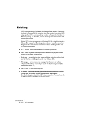 Page 316CUBASE SX/SL
12 – 316 VST-Instrumente
Einleitung
VST-Instrumente sind Software-Synthesizer (oder andere Klangquel-
len), die in Cubase SX/SL enthalten sind. Sie werden intern über MIDI 
abgespielt und ihre Audioausgänge werden auf separaten Kanälen im 
Mixer angezeigt, so dass Sie, wie bei Audiospuren, Effekte oder EQ 
hinzufügen können.
Einige VST-Instrumente werden mit Cubase SX/SL mitgeliefert, andere 
können Sie separat bei Steinberg oder anderen Herstellern erwerben. 
Folgende VST-Instrumente werden...