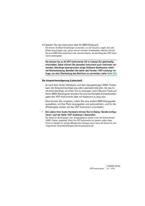 Page 319CUBASE SX/SL
VST-Instrumente 12 – 319
11.Spielen Sie das Instrument über Ihr MIDI-Keyboard.
Sie können die Mixer-Einstellungen verwenden, um den Sound zu regeln, EQ oder 
Effekte hinzuzufügen usw., genau wie bei normalen Audiokanälen. Natürlich können 
Sie auch MIDI-Parts aufnehmen oder manuell erstellen, die den Klang des VST-Instru-
ments wiedergeben.
Sie können bis zu 64 VST-Instrumente (32 in Cubase SL) gleichzeitig 
einschalten. Dabei können Sie dasselbe Instrument auch mehrmals ver-
wenden....