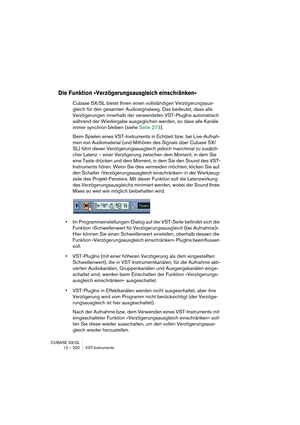 Page 320CUBASE SX/SL
12 – 320 VST-Instrumente
Die Funktion »Verzögerungsausgleich einschränken«
Cubase SX/SL bietet Ihnen einen vollständigen Verzögerungsaus-
gleich für den gesamten Audiosignalweg. Das bedeutet, dass alle 
Verzögerungen innerhalb der verwendeten VST-PlugIns automatisch 
während der Wiedergabe ausgeglichen werden, so dass alle Kanäle 
immer synchron bleiben (siehe Seite 273).
Beim Spielen eines VST-Instruments in Echtzeit bzw. bei Live-Aufnah-
men von Audiomaterial (und Mithören des Signals über...