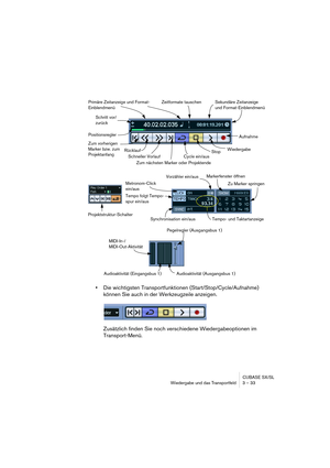 Page 33CUBASE SX/SL
Wiedergabe und das Transportfeld 3 – 33
•Die wichtigsten Transportfunktionen (Start/Stop/Cycle/Aufnahme) 
können Sie auch in der Werkzeugzeile anzeigen.
Zusätzlich finden Sie noch verschiedene Wiedergabeoptionen im 
Transport-Menü.
Primäre Zeitanzeige und Format-
Einblendmenü
Positionsregler
Aufnahme
Wiedergabe
Schneller Vorlauf Rücklauf
Stop
Zum nächsten Marker oder Projektende
Schritt vor/
zurück
Zum vorherigen 
Marker bzw. zum 
Projektanfang
Sekundäre Zeitanzeige 
und Format-Einblendmenü...