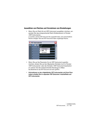 Page 321CUBASE SX/SL
VST-Instrumente 12 – 321
Auswählen von Patches und Vornehmen von Einstellungen
•Wenn Sie ein Patch für ein VST-Instrument auswählen möchten, ver-
wenden Sie das entsprechende Patch-Einblendmenü im Fenster 
»VST-Instrumente«.
Je nachdem, welches VST-Instrument Sie ausgewählt haben, sind unterschiedliche 
Patches verfügbar. Nicht alle VST-Instrumente haben vorgefertigte Patches.
•Wenn Sie auf die Parameter für ein VST-Instrument zugreifen 
möchten, klicken Sie auf den Bearbeiten-Schalter (»e«)...