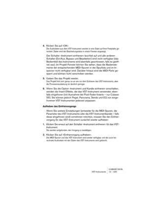 Page 325CUBASE SX/SL
VST-Instrumente 12 – 325
4.Klicken Sie auf »OK«.
Die Audiodaten aus dem VST-Instrument werden in eine Datei auf Ihrer Festplatte ge-
rendert. Dabei wird der Bearbeitungstatus in einem Fenster angezeigt.
Der Schalter »Instrument einfrieren« leuchtet auf und alle anderen 
Schalter (Ein/Aus, Bypass und Bearbeiten) sind nicht verfügbar (das 
Bedienfeld des Instruments wird ebenfalls geschlossen, falls es geöff-
net war). Im Projekt-Fenster können Sie sehen, dass die Bedienele-
mente der...