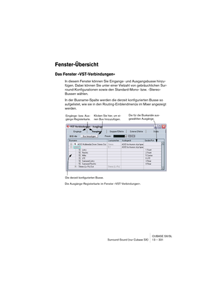 Page 331CUBASE SX/SL
Surround-Sound (nur Cubase SX) 13 – 331
Fenster-Übersicht
Das Fenster »VST-Verbindungen«
In diesem Fenster können Sie Eingangs- und Ausgangsbusse hinzu-
fügen. Dabei können Sie unter einer Vielzahl von gebräuchlichen Sur-
round-Konfigurationen sowie den Standard-Mono- bzw. -Stereo-
Bussen wählen.
In der Busname-Spalte werden die derzeit konfigurierten Busse so 
aufgelistet, wie sie in den Routing-Einblendmenüs im Mixer angezeigt 
werden.
Die Ausgänge-Registerkarte im Fenster...