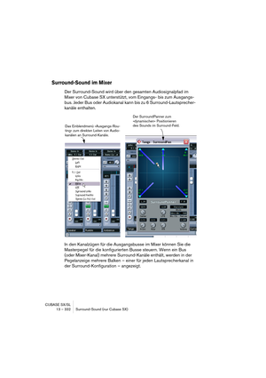 Page 332CUBASE SX/SL
13 – 332 Surround-Sound (nur Cubase SX)
Surround-Sound im Mixer
Der Surround-Sound wird über den gesamten Audiosignalpfad im 
Mixer von Cubase SX unterstützt, vom Eingangs- bis zum Ausgangs-
bus. Jeder Bus oder Audiokanal kann bis zu 6 Surround-Lautsprecher-
kanäle enthalten.
In den Kanalzügen für die Ausgangsbusse im Mixer können Sie die 
Masterpegel für die konfigurierten Busse steuern. Wenn ein Bus 
(oder Mixer-Kanal) mehrere Surround-Kanäle enthält, werden in der 
Pegelanzeige mehrere...