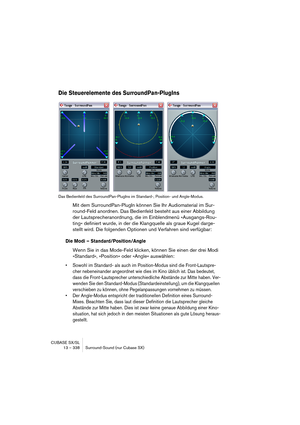 Page 338CUBASE SX/SL
13 – 338 Surround-Sound (nur Cubase SX)
Die Steuerelemente des SurroundPan-PlugIns
Das Bedienfeld des SurroundPan-PlugIns im Standard-, Position- und Angle-Modus.
Mit dem SurroundPan-PlugIn können Sie Ihr Audiomaterial im Sur-
round-Feld anordnen. Das Bedienfeld besteht aus einer Abbildung 
der Lautsprecheranordnung, die im Einblendmenü »Ausgangs-Rou-
ting« definiert wurde, in der die Klangquelle als graue Kugel darge-
stellt wird. Die folgenden Optionen und Verfahren sind verfügbar:
Die...