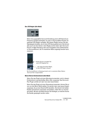 Page 341CUBASE SX/SL
Surround-Sound (nur Cubase SX) 13 – 341
Der LFE-Regler (Alle Modi)
Wenn die ausgewählte Surround-Einstellung einen LFE-Kanal (Low 
Frequency Emitter) beinhaltet, ist unten im SurroundPan-Fenster ein 
separater LFE-Regler verfügbar. Mit diesem Regler können Sie den 
Signalpegel einstellen, der an den LFE-Kanal geleitet wird. Sie können 
dies auch mit dem kleinen roten Regler rechts neben dem Surround-
Panner im Mixer-Kanalzug oder durch Eingeben eines Zahlenwertes 
im SurroundPanner, der im...