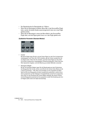 Page 342CUBASE SX/SL
13 – 342 Surround-Sound (nur Cubase SX)
• Der Standardmodus für Stereokanäle ist »Y-Mirror«.
• Wenn Sie ein Stereosignal im Modus »Mono Mix« in das SurroundPan-PlugIn 
leiten, werden die beiden Kanäle zusammengemischt, bevor sie in das PlugIn 
geleitet werden.
• Wenn Sie ein Monosignal in einem der Mirror-Modi in das SurroundPan-
PlugIn leiten, wird das Signal geteilt, bevor es in das PlugIn geleitet wird.
Zusätzliche Parameter (Standard-Modus)
•Center
Mit diesem Regler legen Sie fest, wie...