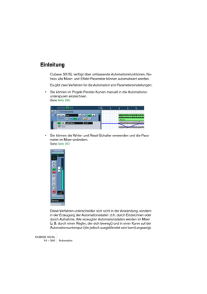 Page 346CUBASE SX/SL
14 – 346 Automation
Einleitung
Cubase SX/SL verfügt über umfassende Automationsfunktionen. Na-
hezu alle Mixer- und Effekt-Parameter können automatisiert werden. 
Es gibt zwei Verfahren für die Automation von Parametereinstellungen:
•Sie können im Projekt-Fenster Kurven manuell in die Automations-
unterspuren einzeichnen.
Siehe Seite 365.
•Sie können die Write- und Read-Schalter verwenden und die Para-
meter im Mixer verändern.
Siehe Seite 357.
Diese Verfahren unterscheiden sich nicht in der...