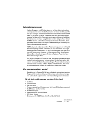 Page 347CUBASE SX/SL
Automation 14 – 347
Automationsunterspuren
Audio-, Gruppen- und Effektkanalspuren verfügen über Automations-
unterspuren, mit denen Sie die Automation der Mixer-Einstellungen für 
die Spur anzeigen und bearbeiten können, einschließlich der Insert-Ef-
fekte für die Spur. Für jeden Parameter steht eine Automationsunter-
spur zur Verfügung. Die Automationsunterspuren können in beliebigen 
Kombinationen ein- bzw. ausgeblendet werden. Entsprechend stehen 
für MIDI-Spuren Automationsunterspuren...