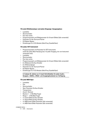 Page 348CUBASE SX/SL
14 – 348 Automation
Für jede Effektkanalspur und jeden Eingangs-/Ausgangsbus:
• Lautstärke
• Stummschalten
• Pan links-rechts
• Programmauswahl und Effektparameter für 8 Insert-Effekte (falls verwendet)
• Parameter für den Surround-Panner
• EQ Master Bypass
• Einstellungen für 4 EQ-Module (Aktiv/Freq./Qualität/Gain)
Für jedes VST-Instrument
• Programmauswahl und Parameter für VST-Instrumente
sowie (für jeden Mixer-Kanalzug bzw. für jeden Ausgang, der vom Instrument 
verwendet wird):
•...
