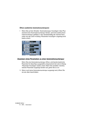 Page 350CUBASE SX/SL
14 – 350 Automation
Öffnen zusätzlicher Automationsunterspuren
•Wenn Sie auf den Schalter »Automationsspur hinzufügen« (das Plus-
zeichen) einer Automationsunterspur klicken, wird eine weitere Auto-
mationsunterspur geöffnet, in der standardmäßig der nächste Para-
meter aus der Liste im Dialog »Parameter hinzufügen« angezeigt wird 
(siehe unten).
Zuweisen eines Parameters zu einer Automationsunterspur
Wenn Sie eine Automationsunterspur öffnen, sind bereits bestimmte 
Parameter für diese Spur...