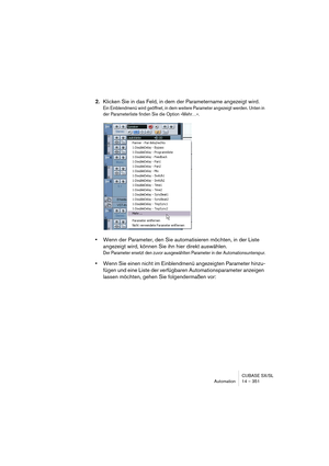 Page 351CUBASE SX/SL
Automation 14 – 351
2.Klicken Sie in das Feld, in dem der Parametername angezeigt wird.
Ein Einblendmenü wird geöffnet, in dem weitere Parameter angezeigt werden. Unten in 
der Parameterliste finden Sie die Option »Mehr…«. 
•Wenn der Parameter, den Sie automatisieren möchten, in der Liste 
angezeigt wird, können Sie ihn hier direkt auswählen.
Der Parameter ersetzt den zuvor ausgewählten Parameter in der Automationsunterspur.
•Wenn Sie einen nicht im Einblendmenü angezeigten Parameter hinzu-...