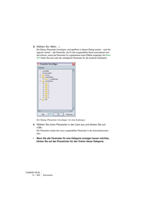 Page 352CUBASE SX/SL
14 – 352 Automation
3.Wählen Sie »Mehr…«.
Der Dialog »Parameter hinzufügen« wird geöffnet. In diesem Dialog werden – nach Ka-
tegorien sortiert – alle Parameter, die für den ausgewählten Kanal automatisiert wer-
den können, sowie die Parameter für zugewiesene Insert-Effekte angezeigt. Auf Seite 
347 finden Sie eine Liste der verfügbaren Parameter für die einzelnen Kanalarten.
Der Dialog »Parameter hinzufügen« für eine Audiospur.
4.Wählen Sie einen Parameter in der Liste aus und klicken Sie...