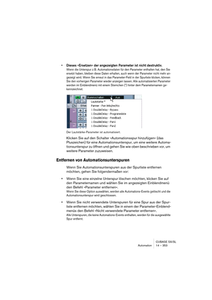 Page 353CUBASE SX/SL
Automation 14 – 353
• Dieses »Ersetzen« der angezeigten Parameter ist nicht destruktiv. 
Wenn die Unterspur z. B. Automationsdaten für den Parameter enthalten hat, den Sie 
ersetzt haben, bleiben diese Daten erhalten, auch wenn der Parameter nicht mehr an-
gezeigt wird. Wenn Sie erneut in das Parameter-Feld in der Spurliste klicken, können 
Sie den vorherigen Parameter wieder anzeigen lassen. Alle automatisierten Parameter 
werden im Einblendmenü mit einem Sternchen (*) hinter dem...