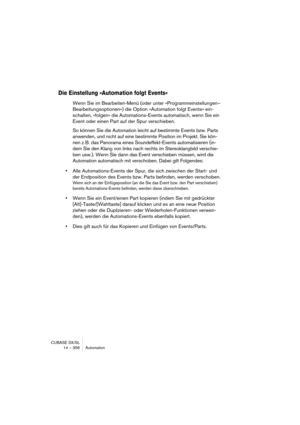 Page 356CUBASE SX/SL
14 – 356 Automation
Die Einstellung »Automation folgt Events«
Wenn Sie im Bearbeiten-Menü (oder unter »Programmeinstellungen–
Bearbeitungsoptionen«) die Option »Automation folgt Events« ein-
schalten, »folgen« die Automations-Events automatisch, wenn Sie ein 
Event oder einen Part auf der Spur verschieben. 
So können Sie die Automation leicht auf bestimmte Events bzw. Parts 
anwenden, und nicht auf eine bestimmte Position im Projekt. Sie kön-
nen z. B. das Panorama eines Soundeffekt-Events...