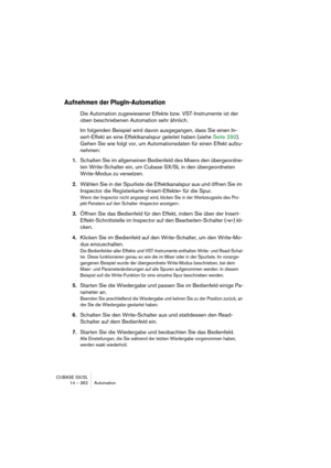 Page 362CUBASE SX/SL
14 – 362 Automation
Aufnehmen der PlugIn-Automation
Die Automation zugewiesener Effekte bzw. VST-Instrumente ist der 
oben beschriebenen Automation sehr ähnlich.
Im folgenden Beispiel wird davon ausgegangen, dass Sie einen In-
sert-Effekt an eine Effektkanalspur geleitet haben (siehe Seite 292). 
Gehen Sie wie folgt vor, um Automationsdaten für einen Effekt aufzu-
nehmen:
1.Schalten Sie im allgemeinen Bedienfeld des Mixers den übergeordne-
ten Write-Schalter ein, um Cubase SX/SL in den...