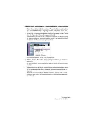 Page 363CUBASE SX/SL
Automation 14 – 363
Zuweisen eines automatisierten Parameters zu einer Automationsspur
Wenn Sie einstellen möchten, welcher Parameter für die Automations-
spur einer Effektkanalspur angezeigt werden soll, gehen Sie so vor:
1.Klicken Sie in der Automationsspur der Effektkanalspur in das Feld, in 
dem der Name des Parameters angezeigt wird.
Im Einblendmenü wird eine Liste der Automationsparameter für das PlugIn angezeigt. 
Die Parameter, die bereits automatisiert wurden, werden in der Liste...