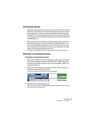 Page 365CUBASE SX/SL
Automation 14 – 365
Die Parameter-Gerade
Wenn Sie eine Automationsunterspur für einen Parameter zum ersten 
Mal öffnen, beinhaltet sie noch keine Automations-Events (es sei denn, 
dieser Parameter wurde zuvor mit eingeschalteter Write-Automation 
bearbeitet). In der Event-Anzeige wird sie als horizontale schwarze Li-
nie dargestellt. Diese Parameter-Gerade zeigt die aktuellen Paramete-
reinstellungen an.
•Wenn Sie Automations-Events manuell eingefügt oder für den dazu-
gehörigen Parameter...