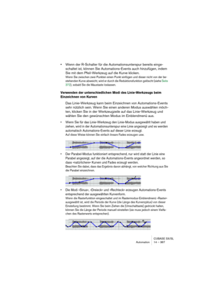 Page 367CUBASE SX/SL
Automation 14 – 367
•Wenn der R-Schalter für die Automationsunterspur bereits einge-
schaltet ist, können Sie Automations-Events auch hinzufügen, indem 
Sie mit dem Pfeil-Werkzeug auf die Kurve klicken.
Wenn Sie zwischen zwei Punkten einen Punkt einfügen und dieser nicht von der be-
stehenden Kurve abweicht, wird er durch die Reduktionsfunktion gelöscht (siehe Seite 
372), sobald Sie die Maustaste loslassen.
Verwenden der unterschiedlichen Modi des Linie-Werkzeugs beim 
Einzeichnen von...