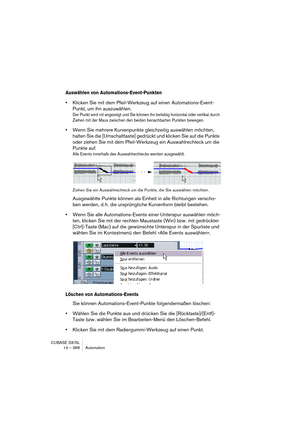 Page 368CUBASE SX/SL
14 – 368 Automation
Auswählen von Automations-Event-Punkten
•Klicken Sie mit dem Pfeil-Werkzeug auf einen Automations-Event-
Punkt, um ihn auszuwählen.
Der Punkt wird rot angezeigt und Sie können ihn beliebig horizontal oder vertikal durch 
Ziehen mit der Maus zwischen den beiden benachbarten Punkten bewegen.
•Wenn Sie mehrere Kurvenpunkte gleichzeitig auswählen möchten, 
halten Sie die [Umschalttaste] gedrückt und klicken Sie auf die Punkte 
oder ziehen Sie mit dem Pfeil-Werkzeug ein...