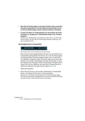 Page 38CUBASE SX/SL
3 – 38 Wiedergabe und das Transportfeld
• Wenn Sie den Positionszeiger an eine andere Position ziehen und die Ras-
terfunktion eingeschaltet ist, wird der Rasterwert berücksichtigt. So kön-
nen Sie den Positionszeiger schnell an genaue Positionen verschieben.
• Es steht eine Reihe von Tastaturbefehlen zum Verschieben des Positi-
onszeigers zur Verfügung (im Tastaturbefehle-Dialog in der Transport-
Kategorie).
Sie können z. B. Tastaturbefehle für die Funktionen »Einen Takt vor« und »Einen...