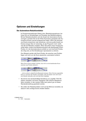 Page 372CUBASE SX/SL
14 – 372 Automation
Optionen und Einstellungen
Der Automations-Reduktionsfaktor
Im Programmeinstellungen-Dialog unter »Bearbeitungsoptionen« be-
findet sich ein Schieberegler zum Einstellen des Reduktionsfaktors. 
Mit der Reduktionsfunktion wird die Anzahl der Automations-Events 
verringert, nachdem Sie mit der Write-Automation gearbeitet oder Au-
tomations-Events manuell eingezeichnet haben. Wenn Sie Automati-
ons-Events einzeichnen oder aufnehmen, wird eine große Anzahl von 
Events...