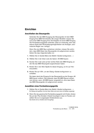 Page 375CUBASE SX/SL
Fernbedienung des Mixers 15 – 375
Einrichten
Anschließen des Steuergeräts
Verbinden Sie den MIDI-Ausgang des Steuergeräts mit dem MIDI-
Eingang Ihrer MIDI-Schnittstelle. Bei einigen Modellen müssen Sie 
auch einen MIDI-Ausgang Ihrer Schnittstelle mit einem MIDI-Eingang 
des Fernbedienungsgeräts verbinden. (Dies ist notwendig, wenn das 
externe Gerät über Rückmeldungsmöglichkeiten wie Anzeigen, auto-
matische Regler usw. verfügt.)
Wenn Sie eine MIDI-Spur aufnehmen möchten, müssen Sie verhin-...