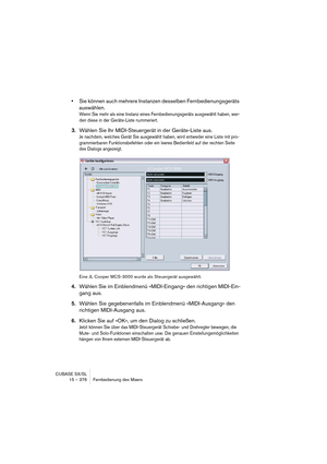 Page 376CUBASE SX/SL
15 – 376 Fernbedienung des Mixers
•Sie können auch mehrere Instanzen desselben Fernbedienungsgeräts 
auswählen.
Wenn Sie mehr als eine Instanz eines Fernbedienungsgeräts ausgewählt haben, wer-
den diese in der Geräte-Liste nummeriert.
3.Wählen Sie Ihr MIDI-Steuergerät in der Geräte-Liste aus.
Je nachdem, welches Gerät Sie ausgewählt haben, wird entweder eine Liste mit pro-
grammierbaren Funktionsbefehlen oder ein leeres Bedienfeld auf der rechten Seite 
des Dialogs angezeigt.
Eine JL Cooper...