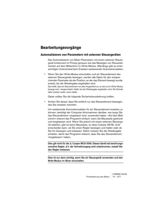 Page 377CUBASE SX/SL
Fernbedienung des Mixers 15 – 377
Bearbeitungsvorgänge
Automatisieren von Parametern mit externen Steuergeräten
Das Automatisieren von Mixer-Parametern mit einem externen Steuer-
gerät funktioniert im Prinzip genauso wie das Bewegen von Steuerele-
menten auf dem Bildschirm im Write-Modus. Allerdings gibt es einen 
wichtigen Unterschied beim Ersetzen existierender Automationsdaten:
•Wenn Sie den Write-Modus einschalten und ein Steuerelement des 
externen Steuergeräts bewegen, werden alle...