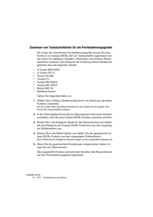 Page 378CUBASE SX/SL
15 – 378 Fernbedienung des Mixers
Zuweisen von Tastaturbefehlen für die Fernbedienungsgeräte
Für einige der unterstützten Fernbedienungsgeräte können Sie eine 
Funktion von Cubase SX/SL (der ein Tastaturbefehl zugewiesen wer-
den kann) frei wählbaren Schaltern, Drehrädern und anderen Steuer-
elementen zuweisen. Zum Zeitpunkt der Erstellung dieses Handbuchs 
gehörten dazu die folgenden Geräte:
• JL Cooper MCS-3000
• JL Cooper CS-10
• Tascam US-428
• Yamaha 01x
• Yamaha DM 2000v2
• Yamaha DM...