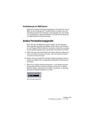 Page 379CUBASE SX/SL
Fernbedienung des Mixers 15 – 379
Fernbedienung von MIDI-Spuren
Obwohl die meisten Fernbedienungsgeräte in der Lage sind, sowohl 
MIDI- als auch Audiospuren in Cubase SX/SL zu steuern, kann die 
Handhabung bestimmter Parameter unterschiedlich sein. So werden 
nur für Audiospuren relevante Elemente (z. B. EQ) bei der Steuerung 
von MIDI-Kanälen nicht berücksichtigt.
Andere Fernbedienungsgeräte
Wenn Sie über ein MIDI-Steuergerät verfügen, für das Steinberg 
keine spezielle Unterstützung...