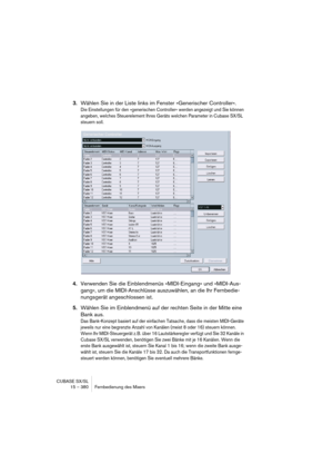 Page 380CUBASE SX/SL
15 – 380 Fernbedienung des Mixers
3.Wählen Sie in der Liste links im Fenster »Generischer Controller«.
Die Einstellungen für den »generischen Controller« werden angezeigt und Sie können 
angeben, welches Steuerelement Ihres Geräts welchen Parameter in Cubase SX/SL 
steuern soll.
4.Verwenden Sie die Einblendmenüs »MIDI-Eingang« und »MIDI-Aus-
gang«, um die MIDI-Anschlüsse auszuwählen, an die Ihr Fernbedie-
nungsgerät angeschlossen ist.
5.Wählen Sie im Einblendmenü auf der rechten Seite in der...