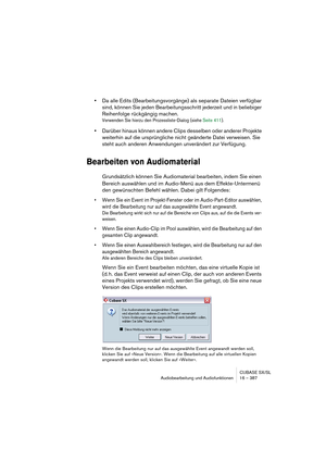 Page 387CUBASE SX/SL
Audiobearbeitung und Audiofunktionen 16 – 387
•Da alle Edits (Bearbeitungsvorgänge) als separate Dateien verfügbar 
sind, können Sie jeden Bearbeitungsschritt jederzeit und in beliebiger 
Reihenfolge rückgängig machen.
Verwenden Sie hierzu den Prozessliste-Dialog (siehe Seite 411).
•Darüber hinaus können andere Clips desselben oder anderer Projekte 
weiterhin auf die ursprüngliche nicht geänderte Datei verweisen. Sie 
steht auch anderen Anwendungen unverändert zur Verfügung.
Bearbeiten von...