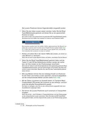 Page 40CUBASE SX/SL
3 – 40 Wiedergabe und das Transportfeld
Die Locator-Positionen können folgendermaßen eingestellt werden:
•Wenn Sie den linken Locator setzen möchten, halten Sie die [Strg]-
Taste/[Befehlstaste] gedrückt und klicken Sie an der gewünschten 
Position im Lineal.
Der rechte Locator wird entsprechend mit gedrückter [Alt]-Taste/[Wahltaste] gesetzt. 
Sie können auch die »Griffe« der Locatoren im Lineal an neue Positionen ziehen.
Die Locatoren werden durch die weißen »Griffe« gekennzeichnet. Der...