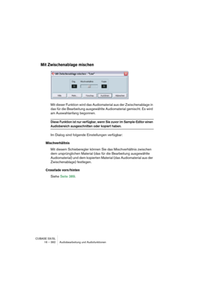 Page 392CUBASE SX/SL
16 – 392 Audiobearbeitung und Audiofunktionen
Mit Zwischenablage mischen
Mit dieser Funktion wird das Audiomaterial aus der Zwischenablage in 
das für die Bearbeitung ausgewählte Audiomaterial gemischt. Es wird 
am Auswahlanfang begonnen.
Diese Funktion ist nur verfügbar, wenn Sie zuvor im Sample-Editor einen 
Audiobereich ausgeschnitten oder kopiert haben.
Im Dialog sind folgende Einstellungen verfügbar:
Mischverhältnis
Mit diesem Schieberegler können Sie das Mischverhältnis zwischen 
dem...