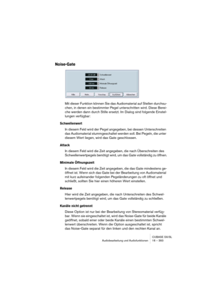 Page 393CUBASE SX/SL
Audiobearbeitung und Audiofunktionen 16 – 393
Noise-Gate
Mit dieser Funktion können Sie das Audiomaterial auf Stellen durchsu-
chen, in denen ein bestimmter Pegel unterschritten wird. Diese Berei-
che werden dann durch Stille ersetzt. Im Dialog sind folgende Einstel-
lungen verfügbar:
Schwellenwert
In diesem Feld wird der Pegel angegeben, bei dessen Unterschreiten 
das Audiomaterial stummgeschaltet werden soll. Bei Pegeln, die unter 
diesem Wert liegen, wird das Gate geschlossen.
Attack
In...