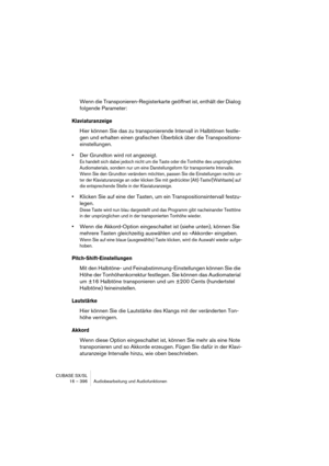 Page 396CUBASE SX/SL
16 – 396 Audiobearbeitung und Audiofunktionen
Wenn die Transponieren-Registerkarte geöffnet ist, enthält der Dialog 
folgende Parameter:
Klaviaturanzeige
Hier können Sie das zu transponierende Intervall in Halbtönen festle-
gen und erhalten einen grafischen Überblick über die Transpositions-
einstellungen.
•Der Grundton wird rot angezeigt.
Es handelt sich dabei jedoch nicht um die Taste oder die Tonhöhe des ursprünglichen 
Audiomaterials, sondern nur um eine Darstellungsform für...