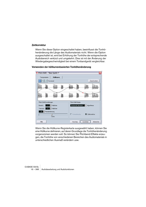 Page 398CUBASE SX/SL
16 – 398 Audiobearbeitung und Audiofunktionen
Zeitkorrektur
Wenn Sie diese Option eingeschaltet haben, beeinflusst die Tonhö-
henänderung die Länge des Audiomaterials nicht. Wenn die Option 
ausgeschaltet ist, wird bei Erhöhung der Tonhöhe der entsprechende 
Audiobereich verkürzt und umgekehrt. Dies ist mit der Änderung der 
Wiedergabegeschwindigkeit bei einem Tonbandgerät vergleichbar.
Verwenden der hüllkurvenbasierten Tonhöhenänderung
Wenn Sie die Hüllkurve-Registerkarte ausgewählt haben,...