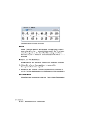 Page 400CUBASE SX/SL
16 – 400 Audiobearbeitung und Audiofunktionen
Dieselbe Hüllkurve mit linearen Segmenten.
Bereich
Dieser Parameter bestimmt den vertikalen Tonhöhenbereich der Kur-
venanzeige. Wenn hier »4« eingestellt ist, entspricht das Verschieben 
eines Kurvenpunkts an den oberen Rand der Anzeige einer Tonhö-
henänderung von +4 Halbtönen. Der maximale Bereich umfasst +/-16 
Halbtöne.
Transpon. und Feinabstimmung
Hier können Sie den Wert eines Kurvenpunkts numerisch anpassen:
1.Klicken Sie auf einen...