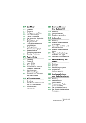 Page 5 
CUBASE SX/SL
 
Inhaltsverzeichnis 5 
217Der Mixer 
218Einleitung
219Übersicht
223Konfigurieren des Mixers
232Die Audiokanalzüge 
234Die MIDI-Kanalzüge
235Das allgemeine Bedienfeld
236Die Eingangs- und 
Ausgangskanäle
237Grundlegende Verfahren 
beim Mischen
246Audiospezifische 
Bearbeitungsvorgänge
263MIDI-spezifische 
Bearbeitungsvorgänge
265Sonstige Funktionen 
271Audioeffekte 
272Einleitung
272Übersicht
274Insert-Effekte
287Send-Effekte
300Verwenden von externen
Effekten (Cubase SX)
304Vornehmen von...