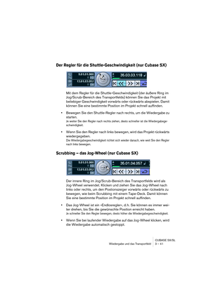 Page 41CUBASE SX/SL
Wiedergabe und das Transportfeld 3 – 41
Der Regler für die Shuttle-Geschwindigkeit (nur Cubase SX)
Mit dem Regler für die Shuttle-Geschwindigkeit (der äußere Ring im 
Jog/Scrub-Bereich des Transportfelds) können Sie das Projekt mit 
beliebiger Geschwindigkeit vorwärts oder rückwärts abspielen. Damit 
können Sie eine bestimmte Position im Projekt schnell auffinden.
•Bewegen Sie den Shuttle-Regler nach rechts, um die Wiedergabe zu 
starten.
Je weiter Sie den Regler nach rechts ziehen, desto...