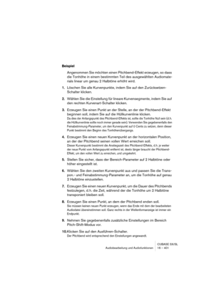 Page 401CUBASE SX/SL
Audiobearbeitung und Audiofunktionen 16 – 401
Beispiel
Angenommen Sie möchten einen Pitchbend-Effekt erzeugen, so dass 
die Tonhöhe in einem bestimmten Teil des ausgewählten Audiomate-
rials linear um genau 2 Halbtöne erhöht wird.
1.Löschen Sie alle Kurvenpunkte, indem Sie auf den Zurücksetzen-
Schalter klicken.
2.Wählen Sie die Einstellung für lineare Kurvensegmente, indem Sie auf 
den rechten Kurvenart-Schalter klicken.
3.Erzeugen Sie einen Punkt an der Stelle, an der der Pitchbend-Effekt...